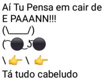 Aí pah: Tá tudo cabeludo. Aì tu pensa em cair de boca, e pah....