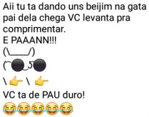 Aí pah: Pau duro. Aí tu ta dando uns beijim na gata, o pai dela chega....
