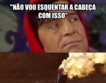 Não vou esquentar a cabeça c.... 5 minutos depois..