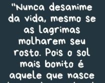 Nunca desanime da vida. Nunca desanime da vida, mesmo se as lágrimas molharem seu rosto. Pois o sol mais bonito é aquele que nasce depois de um dia de chuva, e o sorriso mais belo é aquele que nasce sobre o brilho de uma lágrima..